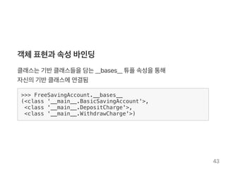 객체표현과 속성바인딩
클래스는기반클래스들을담는__bases__ 튜플속성을통해
자신의기반클래스에연결됨
>>> FreeSavingAccount.__bases__
(<class '__main__.BasicSavingAccount'>,
<class '__main__.DepositCharge'>,
<class '__main__.WithdrawCharge'>)
43
 