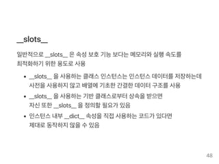 __slots__
일반적으로__slots__ 은속성보호기능보다는메모리와실행속도를
최적화하기 위한용도로사용
__slots__ 을사용하는클래스인스턴스는인스턴스데이터를저장하는데
사전을사용하지않고 배열에기초한간결한데이터구조를사용
__slots__ 을사용하는기반클래스로부터상속을받으면
자신또한__slots__ 을정의할필요가 있음
인스턴스내부__dict__ 속성을직접사용하는코드가 있다면
제대로동작하지않을수있음
48
 
