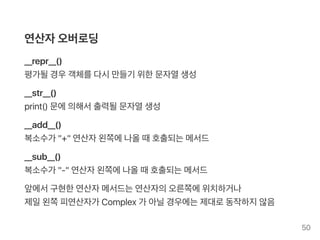연산자오버로딩
__repr__()
평가될경우객체를다시만들기 위한문자열생성
__str__()
print() 문에의해서출력될문자열생성
__add__()
복소수가 "+" 연산자왼쪽에나올때호출되는메서드
__sub__()
복소수가 "‑" 연산자왼쪽에나올때호출되는메서드
앞에서구현한연산자메서드는연산자의오른쪽에위치하거나
제일왼쪽피연산자가 Complex 가 아닐경우에는제대로동작하지않음
50
 