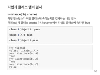 타입과 클래스멤버검사
isinstance(obj, cname)
특정인스턴스가 어떤클래스에속하는지를검사하는내장함수
객체obj가 클래스cname이나cname에서파생된클래스에속하면True
class A(object): pass
class B(A): pass
class C(object):pass
>>> type(a)
<class '__main__.A'>
>>> isinstance(a, A)
True
>>> isinstance(b, A)
True
>>> isinstance(b, C)
False
53
 