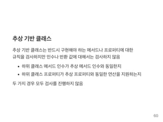 추상기반클래스
추상기반클래스는반드시구현해야하는메서드나프로퍼티에대한
규칙을검사하지만인수나반환값에대해서는검사하지않음
하위클래스메서드인수가 추상메서드인수와동일한지
하위클래스프로퍼티가 추상프로퍼티와동일한연산을지원하는지
두가지경우모두검사를진행하지않음
60
 