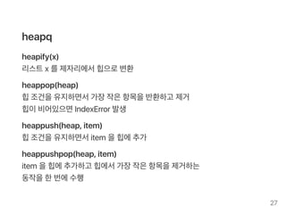 heapq
heapify(x)
리스트x 를제자리에서힙으로변환
heappop(heap)
힙조건을유지하면서가장작은항목을반환하고 제거
힙이비어있으면IndexError 발생
heappush(heap, item)
힙조건을유지하면서item을힙에추가
heappushpop(heap, item)
item을힙에추가하고 힙에서가장작은항목을제거하는
동작을한번에수행
27
 