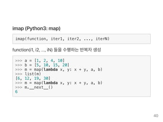 imap (Python3: map)
imap(function, iter1, iter2, ..., iterN)
function(i1, i2, ..., iN) 들을수행하는반복자생성
>>> a = [1, 2, 4, 10]
>>> b = [5, 10, 15, 20]
>>> m = map(lambda x, y: x + y, a, b)
>>> list(m)
[6, 12, 19, 30]
>>> m = map(lambda x, y: x + y, a, b)
>>> m.__next__()
6
40
 