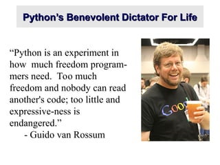Python’s Benevolent Dictator For Life
Python’s Benevolent Dictator For Life
“Python is an experiment in
how much freedom program-
mers need. Too much
freedom and nobody can read
another's code; too little and
expressive-ness is
endangered.”
- Guido van Rossum
 