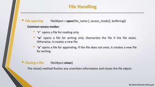 File Handling
ByTahani Almanie | CSCI 5448
 File opening fileObject = open(file_name [, access_mode][, buffering])
Common access modes:
• “r” opens a file for reading only.
• “w” opens a file for writing only. Overwrites the file if the file exists.
Otherwise, it creates a new file.
• “a” opens a file for appending. If the file does not exist, it creates a new file
for writing.
 Closing a file fileObject.close()
The close() method flushes any unwritten information and closes the file object.
 