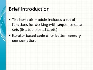 Brief introduction
• The itertools module includes a set of
functions for working with sequence data
sets (list, tuple,set,dict etc).
• Iterator based code offer better memory
comsumption.

 