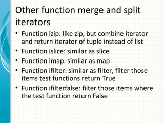 Other function merge and split
iterators
• Function izip: like zip, but combine iterator
and return iterator of tuple instead of list
• Function islice: similar as slice
• Function imap: similar as map
• Function ifilter: similar as filter, filter those
items test functions return True
• Function ifilterfalse: filter those items where
the test function return False

 
