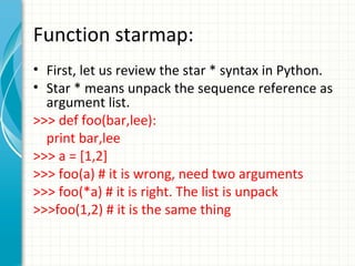 Function starmap:
• First, let us review the star * syntax in Python.
• Star * means unpack the sequence reference as
argument list.
>>> def foo(bar,lee):
print bar,lee
>>> a = [1,2]
>>> foo(a) # it is wrong, need two arguments
>>> foo(*a) # it is right. The list is unpack
>>>foo(1,2) # it is the same thing

 