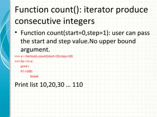 Function count(): iterator produce
consecutive integers
• Function count(start=0,step=1): user can pass
the start and step value.No upper bound
argument.
>>> a = itertools.count(start=10,step=10)
>>> for i in a:
print I
if I >100:
break

Print list 10,20,30 … 110

 