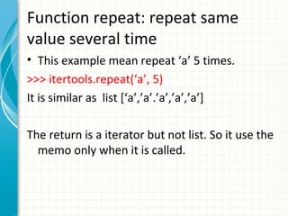 Function repeat: repeat same
value several time
• This example mean repeat ‘a’ 5 times.
>>> itertools.repeat(‘a’, 5)
It is similar as list [‘a’,’a’.’a’,’a’,’a’]
The return is a iterator but not list. So it use the
memo only when it is called.

 