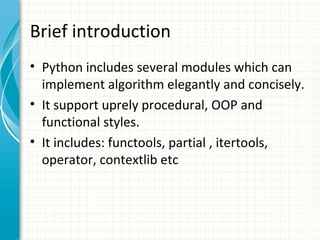 Brief introduction
• Python includes several modules which can
implement algorithm elegantly and concisely.
• It support uprely procedural, OOP and
functional styles.
• It includes: functools, partial , itertools,
operator, contextlib etc

 