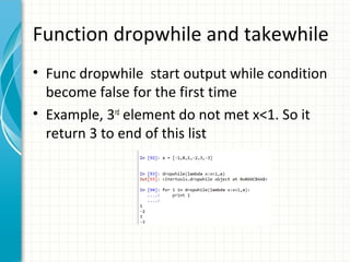 Function dropwhile and takewhile
• Func dropwhile start output while condition
become false for the first time
• Example, 3rd element do not met x<1. So it
return 3 to end of this list

 