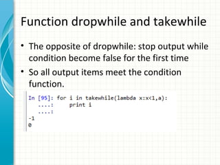 Function dropwhile and takewhile
• The opposite of dropwhile: stop output while
condition become false for the first time
• So all output items meet the condition
function.

 