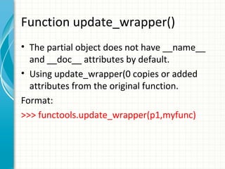 Function update_wrapper()
• The partial object does not have __name__
and __doc__ attributes by default.
• Using update_wrapper(0 copies or added
attributes from the original function.
Format:
>>> functools.update_wrapper(p1,myfunc)

 