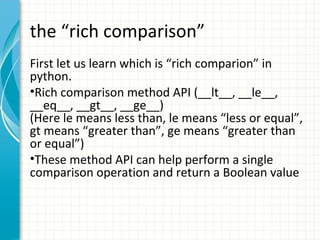 the “rich comparison”
First let us learn which is “rich comparion” in
python.
•Rich comparison method API (__lt__, __le__,
__eq__, __gt__, __ge__)
(Here le means less than, le means “less or equal”,
gt means “greater than”, ge means “greater than
or equal”)
•These method API can help perform a single
comparison operation and return a Boolean value

 