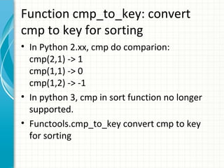 Function cmp_to_key: convert
cmp to key for sorting
• In Python 2.xx, cmp do comparion:
cmp(2,1) -> 1
cmp(1,1) -> 0
cmp(1,2) -> -1
• In python 3, cmp in sort function no longer
supported.
• Functools.cmp_to_key convert cmp to key
for sorting

 