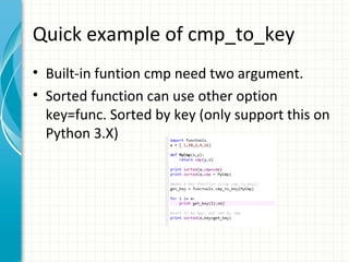 Quick example of cmp_to_key
• Built-in funtion cmp need two argument.
• Sorted function can use other option
key=func. Sorted by key (only support this on
Python 3.X)

 