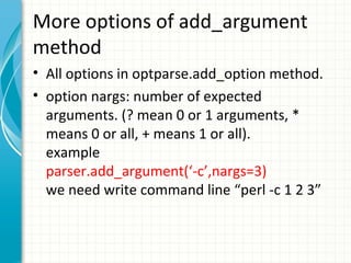More options of add_argument
method
• All options in optparse.add_option method.
• option nargs: number of expected
arguments. (? mean 0 or 1 arguments, *
means 0 or all, + means 1 or all).
example
parser.add_argument(‘-c’,nargs=3)
we need write command line “perl -c 1 2 3”

 