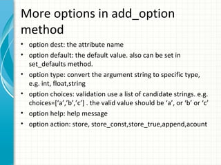 More options in add_option
method
• option dest: the attribute name
• option default: the default value. also can be set in
set_defaults method.
• option type: convert the argument string to specific type,
e.g. int, float,string
• option choices: validation use a list of candidate strings. e.g.
choices=[‘a’,’b’,’c’] . the valid value should be ‘a’, or ‘b’ or ‘c’
• option help: help message
• option action: store, store_const,store_true,append,acount

 