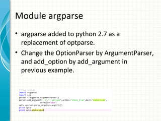 Module argparse
• argparse added to python 2.7 as a
replacement of optparse.
• Change the OptionParser by ArgumentParser,
and add_option by add_argument in
previous example.

 