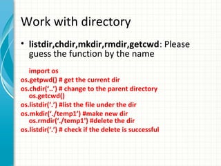 Work with directory
• listdir,chdir,mkdir,rmdir,getcwd: Please
guess the function by the name
import os
os.getpwd() # get the current dir
os.chdir(‘..’) # change to the parent directory
os.getcwd()
os.listdir(‘.’) #list the file under the dir
os.mkdir(‘./temp1’) #make new dir
os.rmdir(‘./temp1’) #delete the dir
os.listdir(‘.’) # check if the delete is successful

 
