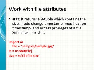 Work with file attributes
• stat: It returns a 9-tuple which contains the
size, inode change timestamp, modification
timestamp, and access privileges of a file.
Similar as unix stat.
import os
file = "samples/sample.jpg“
st = os.stat(file)
size = st[6] #file size

 