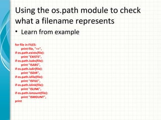 Using the os.path module to check
what a filename represents
• Learn from example
for file in FILES:
print file, "=>",
if os.path.exists(file):
print "EXISTS",
if os.path.isabs(file):
print "ISABS",
if os.path.isdir(file):
print "ISDIR",
if os.path.isfile(file):
print "ISFILE",
if os.path.islink(file):
print "ISLINK",
if os.path.ismount(file):
print "ISMOUNT",
print

 