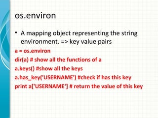 os.environ
• A mapping object representing the string
environment. => key value pairs
a = os.environ
dir(a) # show all the functions of a
a.keys() #show all the keys
a.has_key('USERNAME') #check if has this key
print a['USERNAME‘] # return the value of this key

 