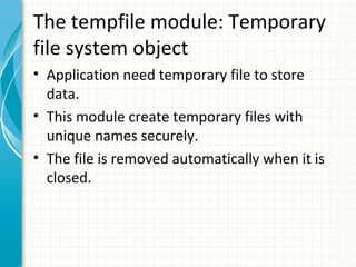 The tempfile module: Temporary
file system object
• Application need temporary file to store
data.
• This module create temporary files with
unique names securely.
• The file is removed automatically when it is
closed.

 