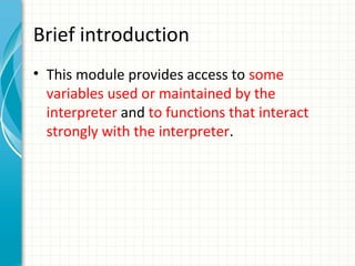 Brief introduction
• This module provides access to some
variables used or maintained by the
interpreter and to functions that interact
strongly with the interpreter.

 