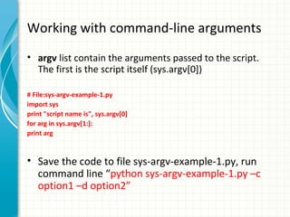 Working with command-line arguments
• argv list contain the arguments passed to the script.
The first is the script itself (sys.argv[0])
# File:sys-argv-example-1.py
import sys
print "script name is", sys.argv[0]
for arg in sys.argv[1:]:
print arg

• Save the code to file sys-argv-example-1.py, run
command line “python sys-argv-example-1.py –c
option1 –d option2”

 