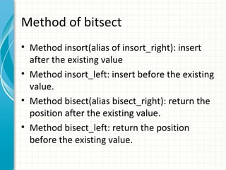 Method of bitsect
• Method insort(alias of insort_right): insert
after the existing value
• Method insort_left: insert before the existing
value.
• Method bisect(alias bisect_right): return the
position after the existing value.
• Method bisect_left: return the position
before the existing value.

 