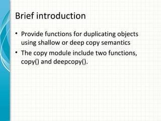 Brief introduction
• Provide functions for duplicating objects
using shallow or deep copy semantics
• The copy module include two functions,
copy() and deepcopy().

 