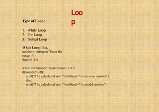 Loo
p
Type of Loop:
1. While Loop
2. For Loop
3. Nested Loop
While Loop: E.g.
number= int(input("Enter the
range :"))
Sum=0 i=1
while i<=number: Sum= Sum+i i=i+1
if(Sum%2==0):
print("The calculated sum "+str(Sum)+" is an even number")
else:
print("The calculated sum "+str(Sum)+" is anodd number")
 