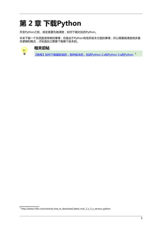 第 2 章 下载Python
开发Python之前，肯定是要先搞清楚，如何下载对应的Python。
本来下载一个东西是很简单的事情，但是由于Python有很多版本方面的事情，所以需要搞清楚很多基
本逻辑和概念，才知道自己需要下载哪个版本的。

相关旧帖
【教程】如何下载最新版的，各种版本的，包括Python 2.x和Python 3.x的Python

1

1

http://www.crifan.com/tutorial_how_to_download_latest_misc_2_x_3_x_version_python

3

 
