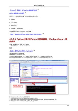 Python开发环境
【python】【求助】关于python编辑器的选择
python编辑器对比和推荐

25

26

罗列几个，相对用的比较广泛的（排名不分先后）：
• Ulipad
• PyScripter
• Wing IDE
• Eclipse + pydev插件
关于其中的一些IDE的效果，可以参考：
【整理】各种Python的IDE(集成开发环境)的总结和对比

27

4.1.3.3. Python的IDE和Python代码编辑器，Windows的cmd，等
的关系
下面，随便找了一个Python的IDE，
比如
【记录】使用Python的IDE：PyScripter

28

通过截图来对比性的解释，
这样你就更容易理解Python的原始开发环境和Python的IDE之间的关系了：

25

http://bbs.csdn.net/topics/390022660
http://blog.csdn.net/cserchen/article/details/7036435
27
http://www.crifan.com/summary_common_python_ide_pyscripter_ulipad_eclipse_pydev_eric
28
http://www.crifan.com/try_with_python_ide_pyscripter/
26

25

 