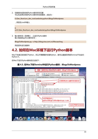 Python开发环境
2. 切换到对应的你的Python脚本所在位置
可以先去拷贝你的Python脚本所在的路径，此处为：
E:Dev_Rootsvn_dev_rootwebsitepythonBlogsToWordpress
，然后在cmd中输入
E:
cd E:Dev_Rootsvn_dev_rootwebsitepythonBlogsToWordpress
3. 输入脚本名（及参数），以运行Python脚本
输入相应的python脚本命令：
BlogsToWordpress.py -s http://blog.sina.com.cn/lifecoaching
然后回车运行该脚本

4.2. 如何在Mac环境下运行Python脚本
Mac下本身已经安装了Python，所以不需要额外安装Python，就可以直接在终端Terminal下去运行
Python了。
在Mac下运行Python脚本的方法如下：

图 4.5. 在Mac下的Terminal中运行Python脚本：BlogsToWordpress

33

 