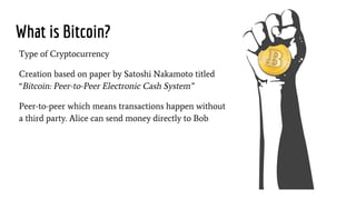 What is Bitcoin?
Type of Cryptocurrency
Creation based on paper by Satoshi Nakamoto titled
“Bitcoin: Peer-to-Peer Electronic Cash System”
Peer-to-peer which means transactions happen without
a third party. Alice can send money directly to Bob
 