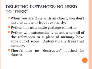 DELETING INSTANCES: NO NEED
DELETING INSTANCES: NO NEED
TO
TO “
“FREE
FREE”
”
 When you are done with an object, you don’t
have to delete or free it explicitly.
 Python has automatic garbage collection.
 Python will automatically detect when all of
the references to a piece of memory have
gone out of scope. Automatically frees that
memory.
 There’s also no “destructor” method for
classes
 