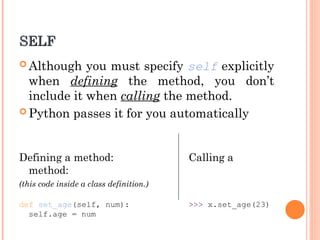 SELF
SELF
 Although you must specify self explicitly
when defining the method, you don’t
include it when calling the method.
 Python passes it for you automatically
Defining a method: Calling a
method:
(this code inside a class definition.)
def set_age(self, num): >>> x.set_age(23)
self.age = num
 