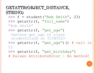 GETATTR(OBJECT_INSTANCE,
GETATTR(OBJECT_INSTANCE,
STRING)
STRING)
>>> f = student(“Bob Smith”, 23)
>>> getattr(f, “full_name”)
“Bob Smith”
>>> getattr(f, “get_age”)
<method get_age of class
studentClass at 010B3C2>
>>> getattr(f, “get_age”)() # call it
23
>>> getattr(f, “get_birthday”)
# Raises AttributeError – No method!
 