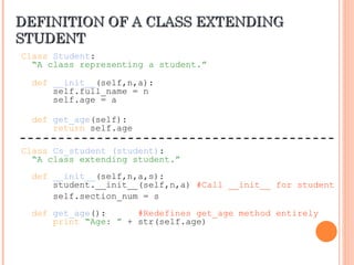 DEFINITION OF A CLASS EXTENDING
DEFINITION OF A CLASS EXTENDING
STUDENT
STUDENT
Class Student:
“A class representing a student.”
def __init__(self,n,a):
self.full_name = n
self.age = a
def get_age(self):
return self.age
Class Cs_student (student):
“A class extending student.”
def __init__(self,n,a,s):
student.__init__(self,n,a) #Call __init__ for student
self.section_num = s
def get_age(): #Redefines get_age method entirely
print “Age: ” + str(self.age)
 