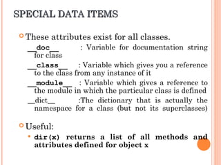 SPECIAL DATA ITEMS
SPECIAL DATA ITEMS
 These attributes exist for all classes.
__doc__ : Variable for documentation string
for class
__class__ : Variable which gives you a reference
to the class from any instance of it
__module__ : Variable which gives a reference to
the module in which the particular class is defined
__dict__ :The dictionary that is actually the
namespace for a class (but not its superclasses)
 Useful:
 dir(x) returns a list of all methods and
attributes defined for object x
 