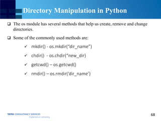 68
Directory Manipulation in Python
 The os module has several methods that help us create, remove and change
directories.
 Some of the commonly used methods are:
 mkdir() - os.mkdir(“dir_name”)
 chdir() - os.chdir(“new_dir)
 getcwd() – os.getcwd()
 rmdir() – os.rmdir(‘dir_name’)
 