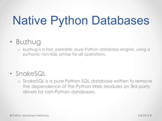 Native Python Databases
• Buzhug
   o buzhug is a fast, portable, pure-Python database engine, using a
     pythonic non-SQL syntax for all operations.



• SnakeSQL
   o SnakeSQL is a pure Python SQL database written to remove
     the dependence of the Python Web Modules on 3rd party
     drivers for non-Python databases.




Python database interfaces                                    Fall 2012
 