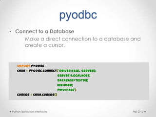 pyodbc
• Connect to a Database
     Make a direct connection to a database and
     create a cursor.


   import pyodbc
   cnxn = pyodbc.connect('DRIVER={SQL Server};
                         SERVER=localhost;
                         DATABASE=testdb;
                         UID=user;
                         PWD=pass')
   cursor = cnxn.cursor()



Python database interfaces                       Fall 2012
 