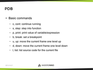 PDB
●

Basic commands
•

c, cont: continue running

•

s, step: step into function

•

p, print: print value of variable/expression

•

b, break: set a breakpoint

•

u, up: move the current frame one level up

•

d, down: move the current frame one level down

•

l, list: list source code for the current file

2013-10-21

 