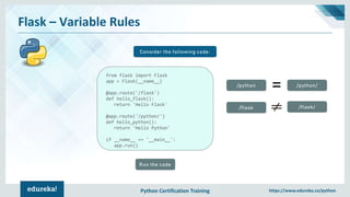 Python Certification Training https://www.edureka.co/python
Flask – Variable Rules
Consider the following code:
from flask import Flask
app = Flask(__name__)
@app.route('/flask')
def hello_flask():
return 'Hello Flask'
@app.route('/python/')
def hello_python():
return 'Hello Python'
if __name__ == '__main__':
app.run()
Run the code
/flask /flask/
/python /python/
 