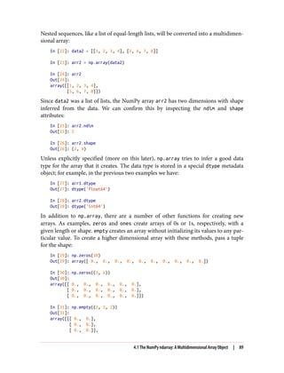 Nested sequences, like a list of equal-length lists, will be converted into a multidimen‐
sional array:
In [22]: data2 = [[1, 2, 3, 4], [5, 6, 7, 8]]
In [23]: arr2 = np.array(data2)
In [24]: arr2
Out[24]:
array([[1, 2, 3, 4],
[5, 6, 7, 8]])
Since data2 was a list of lists, the NumPy array arr2 has two dimensions with shape
inferred from the data. We can confirm this by inspecting the ndim and shape
attributes:
In [25]: arr2.ndim
Out[25]: 2
In [26]: arr2.shape
Out[26]: (2, 4)
Unless explicitly specified (more on this later), np.array tries to infer a good data
type for the array that it creates. The data type is stored in a special dtype metadata
object; for example, in the previous two examples we have:
In [27]: arr1.dtype
Out[27]: dtype('float64')
In [28]: arr2.dtype
Out[28]: dtype('int64')
In addition to np.array, there are a number of other functions for creating new
arrays. As examples, zeros and ones create arrays of 0s or 1s, respectively, with a
given length or shape. empty creates an array without initializing its values to any par‐
ticular value. To create a higher dimensional array with these methods, pass a tuple
for the shape:
In [29]: np.zeros(10)
Out[29]: array([ 0., 0., 0., 0., 0., 0., 0., 0., 0., 0.])
In [30]: np.zeros((3, 6))
Out[30]:
array([[ 0., 0., 0., 0., 0., 0.],
[ 0., 0., 0., 0., 0., 0.],
[ 0., 0., 0., 0., 0., 0.]])
In [31]: np.empty((2, 3, 2))
Out[31]:
array([[[ 0., 0.],
[ 0., 0.],
[ 0., 0.]],
4.1 The NumPy ndarray: A Multidimensional Array Object | 89
 
