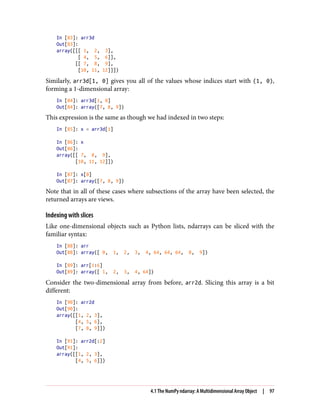 In [83]: arr3d
Out[83]:
array([[[ 1, 2, 3],
[ 4, 5, 6]],
[[ 7, 8, 9],
[10, 11, 12]]])
Similarly, arr3d[1, 0] gives you all of the values whose indices start with (1, 0),
forming a 1-dimensional array:
In [84]: arr3d[1, 0]
Out[84]: array([7, 8, 9])
This expression is the same as though we had indexed in two steps:
In [85]: x = arr3d[1]
In [86]: x
Out[86]:
array([[ 7, 8, 9],
[10, 11, 12]])
In [87]: x[0]
Out[87]: array([7, 8, 9])
Note that in all of these cases where subsections of the array have been selected, the
returned arrays are views.
Indexing with slices
Like one-dimensional objects such as Python lists, ndarrays can be sliced with the
familiar syntax:
In [88]: arr
Out[88]: array([ 0, 1, 2, 3, 4, 64, 64, 64, 8, 9])
In [89]: arr[1:6]
Out[89]: array([ 1, 2, 3, 4, 64])
Consider the two-dimensional array from before, arr2d. Slicing this array is a bit
different:
In [90]: arr2d
Out[90]:
array([[1, 2, 3],
[4, 5, 6],
[7, 8, 9]])
In [91]: arr2d[:2]
Out[91]:
array([[1, 2, 3],
[4, 5, 6]])
4.1 The NumPy ndarray: A Multidimensional Array Object | 97
 